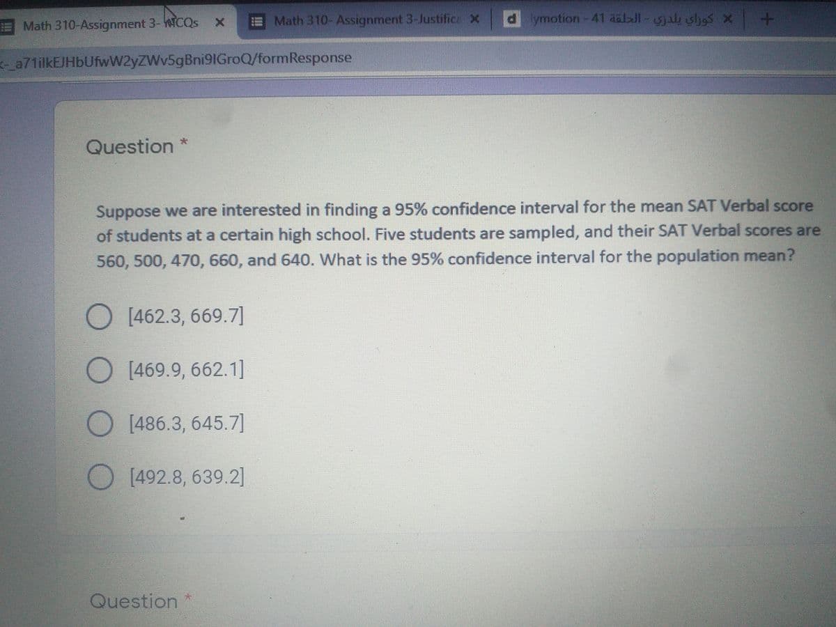 Math 310- Assignment 3-Justifica X
dymotion -41 aalJl-al shes x
EMath 310-Assignment 3-WCQS
a71ilkEJHbUfwW2yZWv5gBni91GroQ/formResponse
Question
Suppose we are interested in finding a 95% confidence interval for the mean SAT Verbal score
of students at a certain high school. Five students are sampled, and their SAT Verbal scores are
560, 500, 470, 660, and 640. What is the 95% confidence interval for the population mean?
O [462.3, 669.7]
[469.9, 662.1]
[486.3, 645.7]
[492.8, 639.2]
Question
