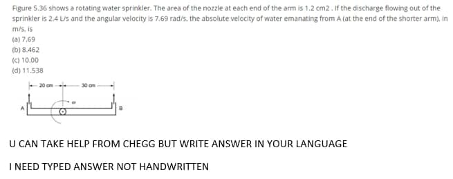 Figure 5.36 shows a rotating water sprinkler. The area of the nozzle at each end of the arm is 1.2 cm2 . If the discharge flowing out of the
sprinkler is 2.4 LUs and the angular velocity is 7.69 rad/s, the absolute velocity of water emanating from A (at the end of the shorter arm), in
m/s, is
(a) 7.69
(b) 8.462
(C) 10.00
(d) 11.538
20 cm
30 cm
U CAN TAKE HELP FROM CHEGG BUT WRITE ANSWER IN YOUR LANGUAGE
I NEED TYPED ANSWER NOT HANDWRITTEN
