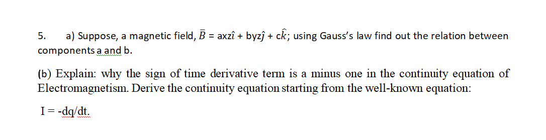 a) Suppose, a magnetic field, B = axzî + byzî + ck; using Gauss's law find out the relation between
components a and b.
5.
(b) Explain: why the sign of time derivative term is a minus one in the continuity equation of
Electromagnetism. Derive the continuity equation starting from the well-known equation:
I= -dq/dt.

