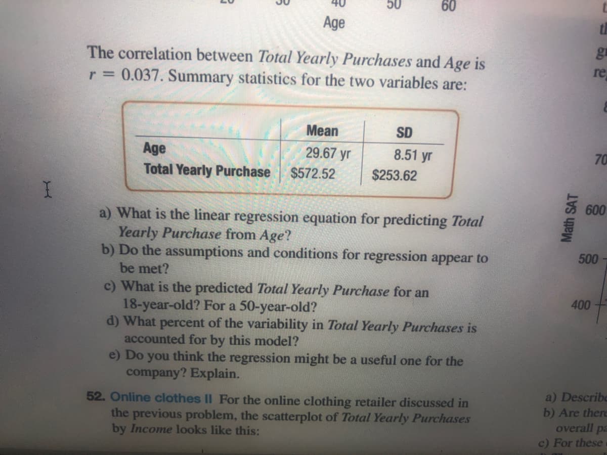 50
60
Age
gr
The correlation between Total Yearly Purchases and Age is
r = 0.037. Summary statistics for the two variables are:
re
Mean
SD
Age
29.67 yr
8.51 yr
70
Total Yearly Purchase
$572.52
$253.62
600
a) What is the linear regression equation for predicting Total
Yearly Purchase from Age?
b) Do the assumptions and conditions for regression appear to
500-
be met?
c) What is the predicted Total Yearly Purchase for an
18-year-old? For a 50-year-old?
d) What percent of the variability in Total Yearly Purchases is
accounted for by this model?
e) Do
400
you
think the regression might be a useful one for the
company? Explain.
a) Describe
52. Online clothes II For the online clothing retailer discussed in
the previous problem, the scatterplot of Total Yearly Purchases
by Income looks like this:
b) Are there
overall pa
c) For these
Math SAT
