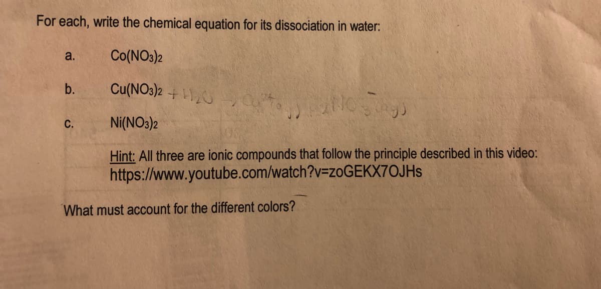 For each, write the chemical equation for its dissociation in water:
a.
Co(NO3)2
b.
Cu(NO3)2 + 1
Ni(NO3)2
Hint: All three are ionic compounds that follow the principle described in this video:
https://www.youtube.com/watch?v=ZOGEKX7OJHS
What must account for the different colors?
C.
