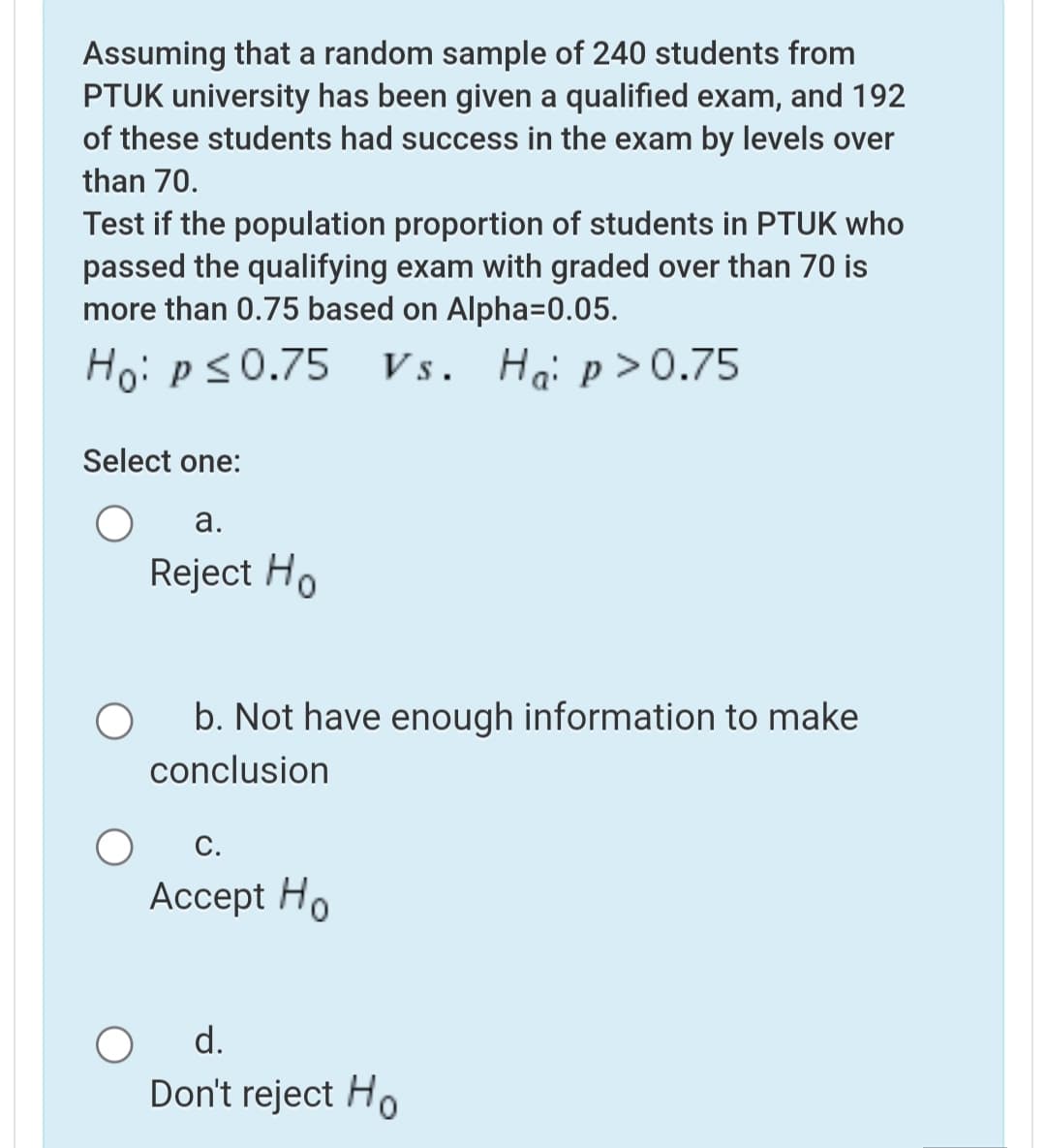 Assuming that a random sample of 240 students from
PTUK university has been given a qualified exam, and 192
of these students had success in the exam by levels over
than 70.
Test if the population proportion of students in PTUK who
passed the qualifying exam with graded over than 70 is
more than 0.75 based on Alpha=0.05.
Ho: ps0.75 Vs. Ha: p>0.75
Select one:
а.
Reject Ho
b. Not have enough information to make
conclusion
С.
Аcсept Ho
d.
Don't reject Ho
