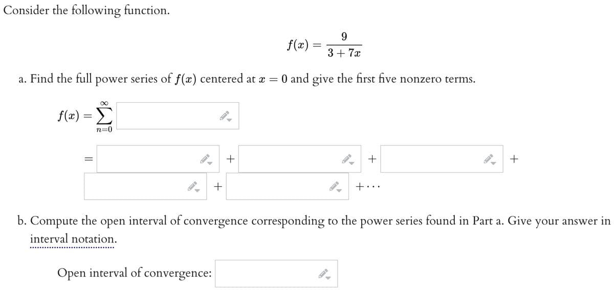 Consider the following function.
9
3 + 7x
a. Find the full power series of f(x) centered at x = 0 and give the first five nonzero terms.
∞
f(x) = Σ
n=0
||
←
←
+
Open interval of convergence:
J
A
+
f(x)
-
-
←
FI
+
+..
-
b. Compute the open interval of convergence corresponding to the power series found in Part a. Give your answer in
interval notation.
+