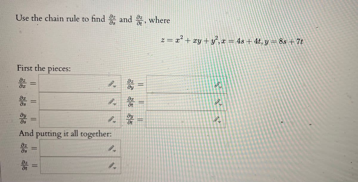 Use the chain rule to find a and ot, where
First the pieces:
Oz
Әх
Әх
дя
dy
Əs
||
дz
at
||
||
=
And putting it all together:
дz
əs
9.
II
дz
ду
дх
at
ду
Ət
|| ||
z = x2 + xy + y², x = 4s + 4t, y = 8s + 7t
2