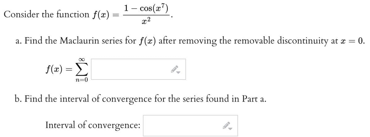 1 - cos(x¹)
x²
a. Find the Maclaurin series for f(x) after removing the removable discontinuity at x = 0.
Consider the function f(x)
∞
f(x) = Σ
n=0
=
→
b. Find the interval of convergence for the series found in Part a.
Interval of convergence: