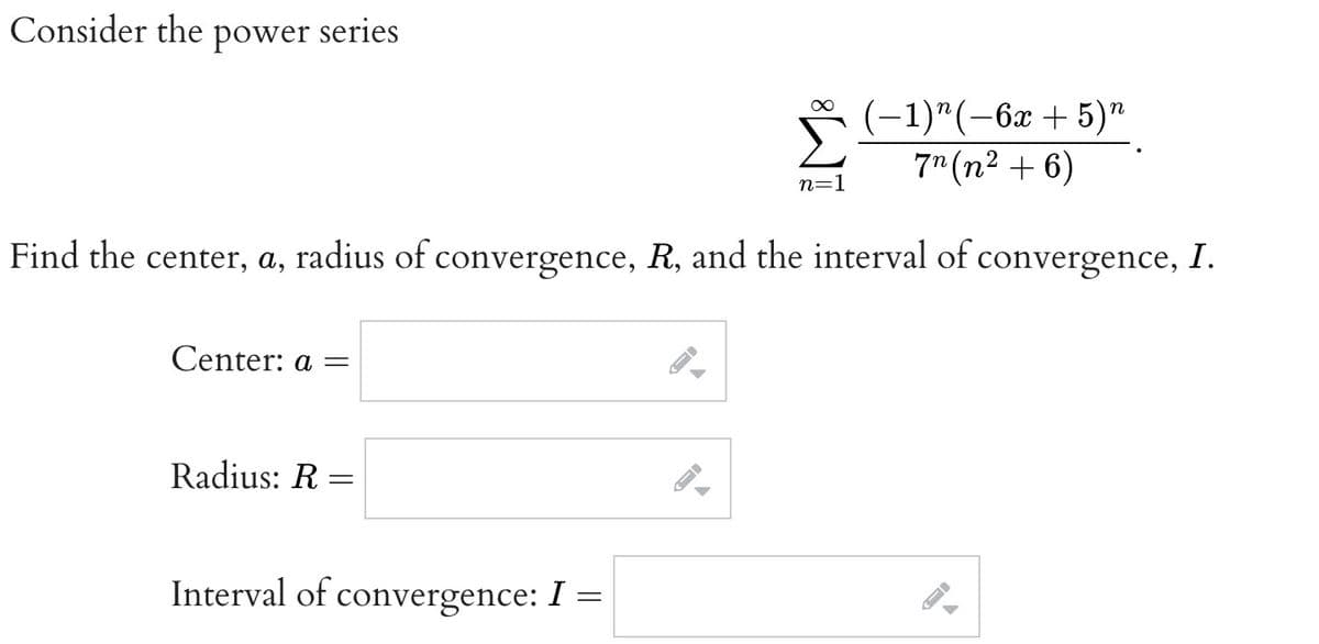 Consider the power series
(-1)"(-6x + 5)"
7n (n² + 6)
Find the center, a, radius of convergence, R, and the interval of convergence, I.
Center: a =
Radius: R=
Interval of convergence: I =
A
▶
-
∞
n=1
←