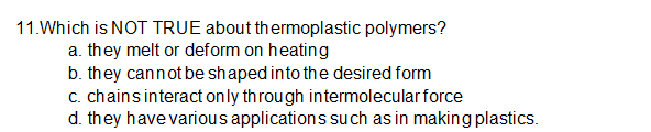 11.Which is NOT TRUE about thermoplastic polymers?
a. they melt or deform on heating
b. they cannot be shaped into the desired form
c. chainsinteract only through intermolecularforce
d. they have various applications su ch as in making plastics.
