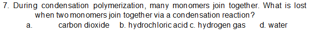 7. During condensation polymerization, many monomers join together. What is lost
when two mon omers join together via a condensation reaction?
carbon dioxide b. hydrochloric acid c. hydrogen gas
а.
d. water
