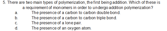 5. There are two main types of polymerization, the first being addition. Which of these is
a requirement of mon omers in order to undergo addition polymerization ?
The presence of a carbon to carbon double bond.
The presence of a carbon to carbon triple bond.
The presence of a lone pair.
The presence of an oxygen atom.
а.
b.
C.
d.
