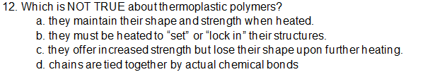 12. Which is NOT TRUE aboutthermoplastic polymers?
a. they maintain their shape and strength when heated.
b. they must be heated to "set" or "lock in" their structures.
c. they offer increased strength but lose their shapeupon further heating.
d. chains are tied together by actual chemical bonds
