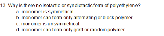 13. Why is there noisotactic or syndiotacticform of polyethylene?
a. mon omer is symmetrical.
b. mon omer can form only alternating or block polymer
c. monomer is unsymmetrical.
d. mon omer can form only graft or random polymer.
