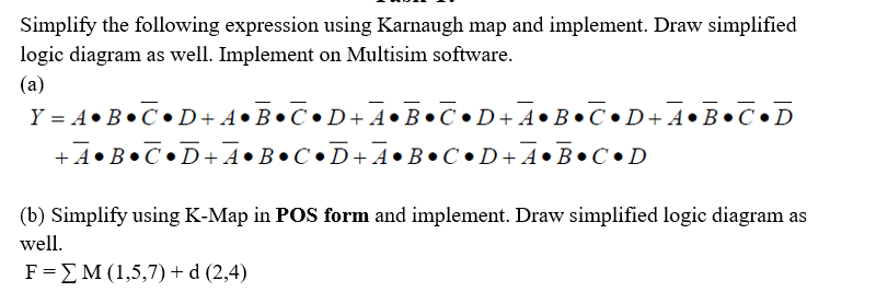 Simplify the following expression using Karnaugh map and implement. Draw simplified
logic diagram as well. Implement on Multisim software.
(a)
Y = A•B•C•D+A•B•C•D+ 4•B•C•D+ A •B•C•D+A•B•C•D
+ A•B•C•D+ A •B•C•D+ A•B•C•D+ A •B•C•D
(b) Simplify using K-Map in POS form and implement. Draw simplified logic diagram as
well.
F=EM (1,5,7)+d (2,4)
