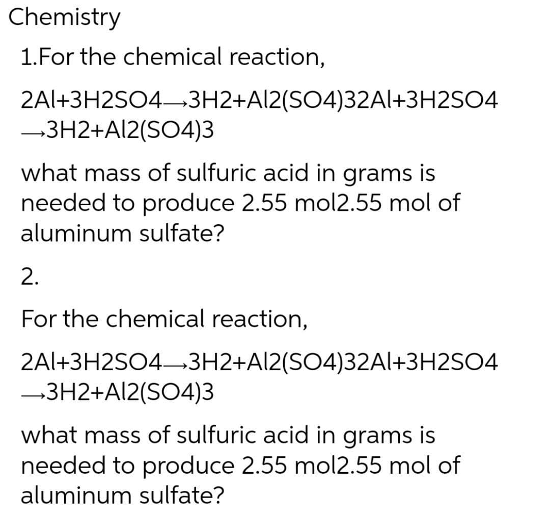 Chemistry
1.For the chemical reaction,
2Al+3H2SO4-3H2+Al2(SO4)32Al+3H2SO4
→3H2+Al2(SO4)3
what mass of sulfuric acid in grams is
needed to produce 2.55 mol2.55 mol of
aluminum sulfate?
2.
For the chemical reaction,
2Al+3H2SO4-3H2+Al2(SO4)32A1+3H2SO4
→3H2+Al2(SO4)3
what mass of sulfuric acid in grams is
needed to produce 2.55 mol2.55 mol of
aluminum sulfate?