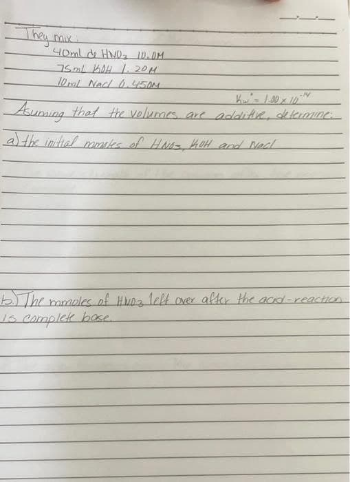 They mix
40ml de HNO₂ 10.0M
75ml KOH 1.20μ
10ml NaCl 0.450M
Kw² = 1.00 × 10-14
Asuming that the volumes are additive, de termine.
a) the initial mmates of HNO- KOH and Nacl
b. The mamoles of HWDZ left over after the acid-reaction
is complete bose.