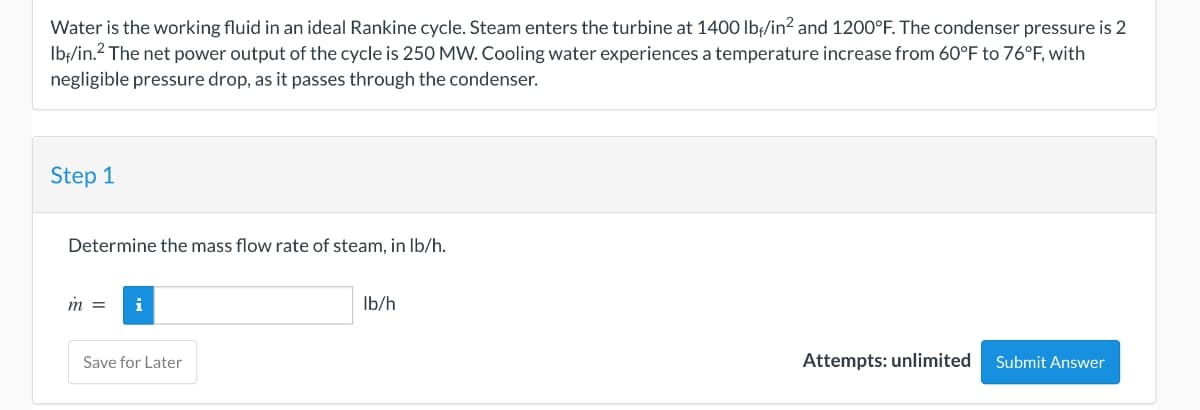 Water is the working fluid in an ideal Rankine cycle. Steam enters the turbine at 1400 lbf/in² and 1200°F. The condenser pressure is 2
lbf/in.² The net power output of the cycle is 250 MW. Cooling water experiences a temperature increase from 60°F to 76°F, with
negligible pressure drop, as it passes through the condenser.
Step 1
Determine the mass flow rate of steam, in lb/h.
m
i
Save for Later
lb/h
Attempts: unlimited
Submit Answer