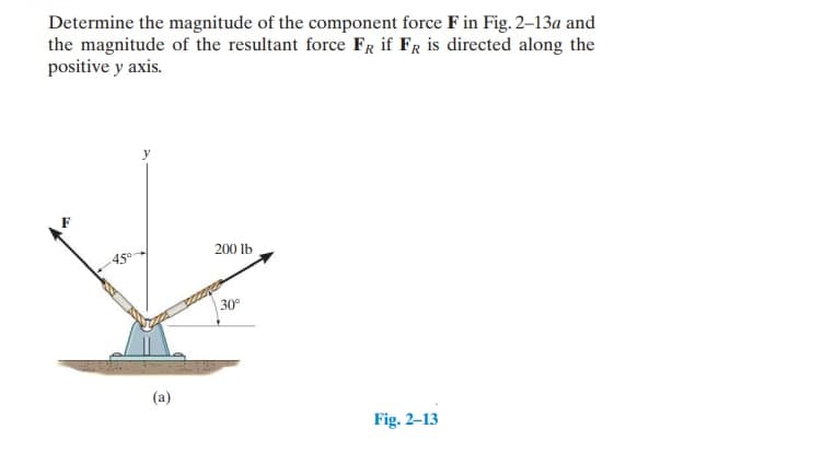 Determine the magnitude of the component force F in Fig. 2-13a and
the magnitude of the resultant force FR if FR is directed along the
positive y axis.
(a)
200 lb
30⁰
Fig. 2-13