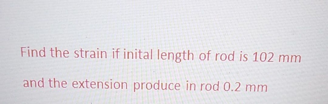 Find the strain if inital length of rod is 102 mm
and the extension produce in rod 0.2 mm