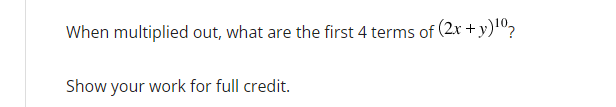 When multiplied out, what are the first 4 terms of (2x + y)¹0?
Show your work for full credit.
