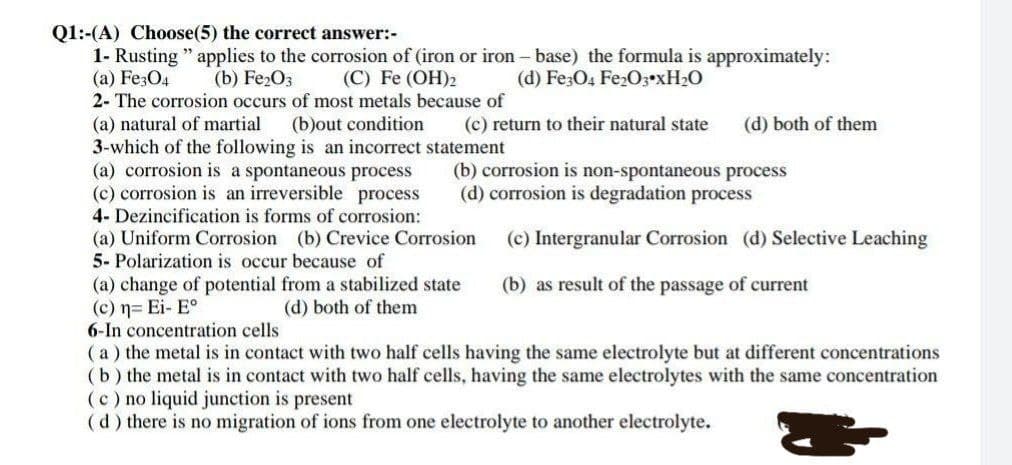 Q1:-(A) Choose(5) the correct answer:-
1- Rusting " applies to the corrosion of (iron or iron – base) the formula is approximately:
(a) Fe3O4
2- The corrosion occurs of most metals because of
(b) Fe2O3
(C) Fe (OH)2
(d) Fe;O4 FE203•XH2O
(a) natural of martial
3-which of the following is an incorrect statement
(a) corrosion is a spontaneous process
(c) corrosion is an irreversible process
4- Dezincification is forms of corrosion:
(a) Uniform Corrosion (b) Crevice Corrosion
5- Polarization is occur because of
(b)out condition
(c) return to their natural state
(d) both of them
(b) corrosion is non-spontaneous process
(d) corrosion is degradation process
(c) Intergranular Corrosion (d) Selective Leaching
(a) change of potential from a stabilized state
(c) n= Ei- E°
6-In concentration cells
( a ) the metal is in contact with two half cells having the same electrolyte but at different concentrations
(b) the metal is in contact with two half cells, having the same electrolytes with the same concentration
(c) no liquid junction is present
(d) there is no migration of ions from one electrolyte to another electrolyte.
(b) as result of the passage of current
(d) both of them
