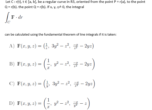 Let C:r(t), t E [a, b], be a regular curve in R3, oriented from the point P = r(a), to the point
Q = r(b). the point Q = r(b). If x, y, z- 0, the integral
F. dr
can be calculated using the fundamental theorem of line integrals if it is taken:
A) F(r, y, z) = (, 3y – 22, - 2yz)
– 2yz)
B) F(r, y, z) =
y? – 22, - 2yz
C) F(r, y, z)
= (G, 3y?
– 22, - 2yz
D) F(r, y, z) =
y? – 2², # - 2)
