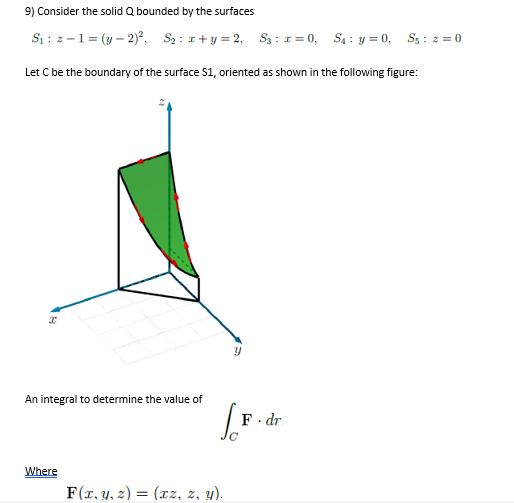 9) Consider the solid Q bounded by the surfaces
Si : z -1 = (y – 2)², S2 : 1+y = 2, S3: 1= 0, S4 : y = 0, Ss : 2 = 0
Let C be the boundary of the surface S1, oriented as shown in the following figure:
An integral to determine the value of
F- dr
Where
F(x, y, z) = (xz, z, y).
