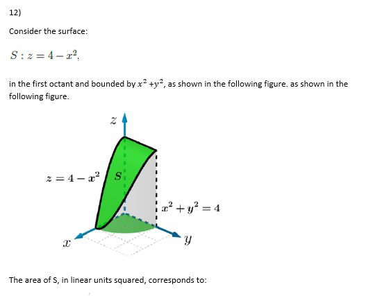 12)
Consider the surface:
S: z = 4– x2,
in the first octant and bounded by x +y², as shown in the following figure. as shown in the
following figure.
z = 4 – a?
x² + y? = 4
%3D
The area of S, in linear units squared, corresponds to:
