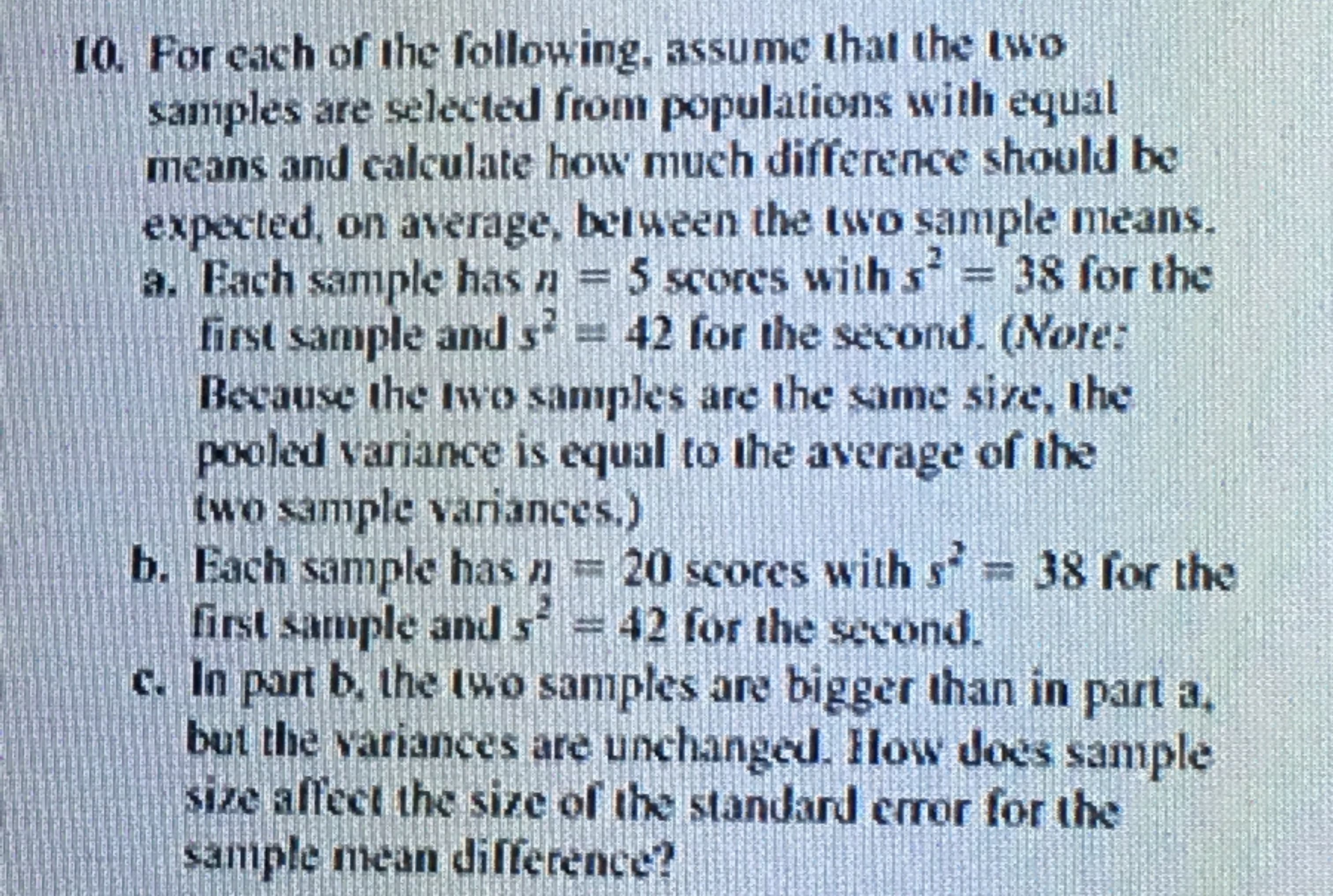 10. For each of the following, assume that the two
samples are selected from populations with equal
means and calculate how much difference should be
expected, on average, between the two sample means.
Each sample has n 5 scores with s
first sample and s 42 for the second. (Note:
Because the Iwo samples are the same size, the
pooled variance is equal to the average of the
two sample variances.)
38 for the
