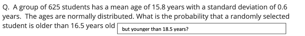 Q. A group of 625 students has a mean age of 15.8 years with a standard deviation of 0.6
years. The ages are normally distributed. What is the probability that a randomly selected
student is older than 16.5 years old but younger than 18.5 years?