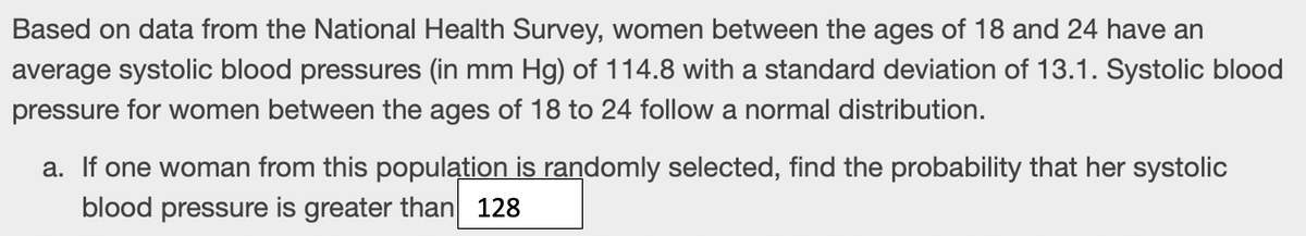 Based on data from the National Health Survey, women between the ages of 18 and 24 have an
average systolic blood pressures (in mm Hg) of 114.8 with a standard deviation of 13.1. Systolic blood
pressure for women between the ages of 18 to 24 follow a normal distribution.
a. If one woman from this population is randomly selected, find the probability that her systolic
blood pressure is greater than 128