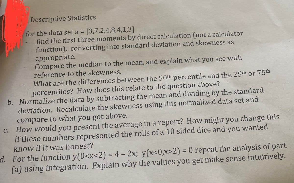 Descriptive Statistics
for the data set a = [3,7,2,4,8,4,1,3]
find the first three moments by direct calculation (not a calculator
function), converting into standard deviation and skewness as
appropriate.
C.
Compare the median to the mean, and explain what you see with
reference to the skewness.
What are the differences between the 50th percentile and the 25th or 75th
percentiles? How does this relate to the question above?
b. Normalize the data by subtracting the mean and dividing by the standard
deviation. Recalculate the skewness using this normalized data set and
compare to what you got above.
How would you present the average in a report? How might you change this
if these numbers represented the rolls of a 10 sided dice and you wanted
know if it was honest?
d. For the function y(0<x<2) = 4 - 2x; y(x<0,x>2) = 0 repeat the analysis of part
(a) using integration. Explain why the values you get make sense intuitively.