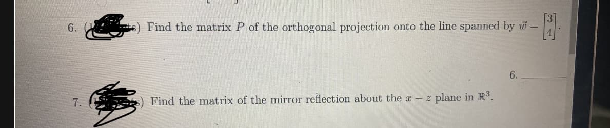 6.
7.
Find the matrix P of the orthogonal projection onto the line spanned by w =
3
Find the matrix of the mirror reflection about the x - z plane in R³.
6.