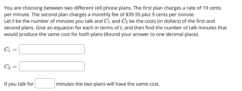You are choosing between two different cell phone plans. The first plan charges a rate of 19 cents
per minute. The second plan charges a monthly fee of $39.95 plus 9 cents per minute.
Let t be the number of minutes you talk and C1 and C2 be the costs (in dollars) of the first and
second plans. Give an equation for each in terms of t, and then find the number of talk minutes that
would produce the same cost for both plans (Round your answer to one decimal place).
C1
C2 =
If you talk for
minutes the two plans will have the same cost.
||
