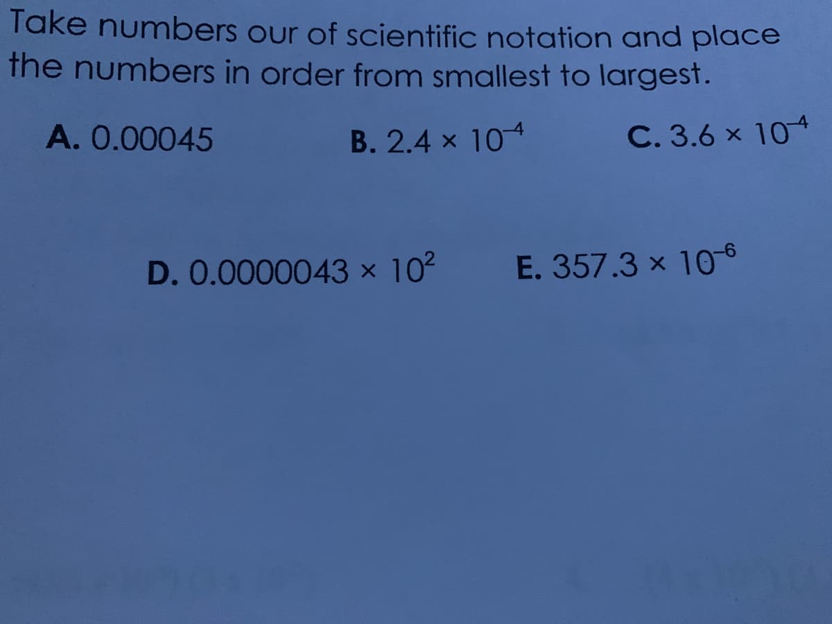 Take numbers our of scientific notation and place
the numbers in order from smallest to largest.
A. 0.00045
B. 2.4 x 104
C. 3.6 x 104
D. 0.0000043 x 102
E. 357.3 x 106
