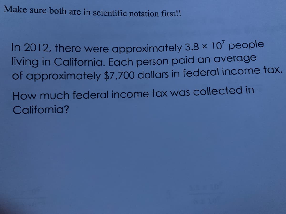 Make sure both are in scientific notation first!!
In 2012, there were approximately 3.8 x 10' people
living in California. Each person paid an average
of approximately $7,700 dollars in federal income tax.
How much federal income tax was collected in
California?
