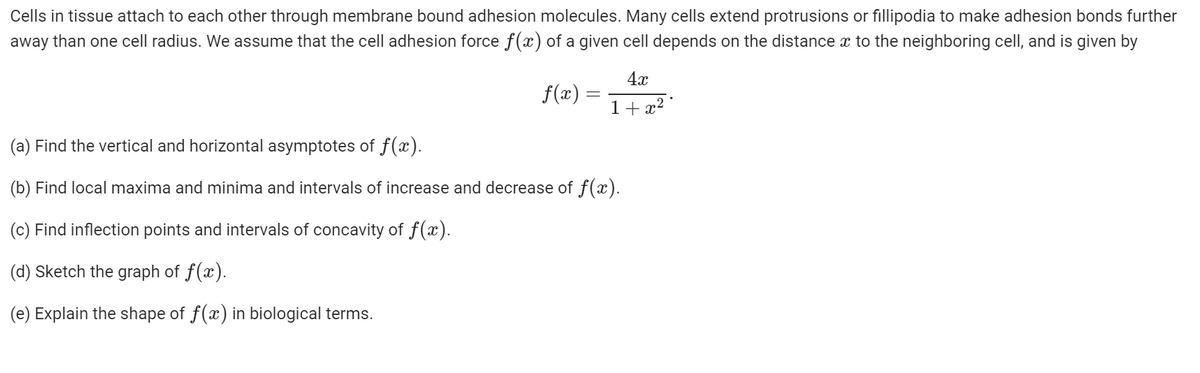 Cells in tissue attach to each other through membrane bound adhesion molecules. Many cells extend protrusions or fillipodia to make adhesion bonds further
away than one cell radius. We assume that the cell adhesion force f(x) of a given cell depends on the distance x to the neighboring cell, and is given by
4x
f(x) =
1+ x² °
(a) Find the vertical and horizontal asymptotes of f(x).
(b) Find local maxima and minima and intervals of increase and decrease of f(x).
(c) Find inflection points and intervals of concavity of f(x).
(d) Sketch the graph of f(x).
(e) Explain the shape of f(x) in biological terms.
