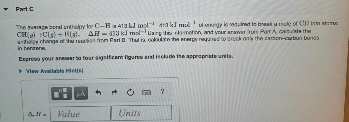 Part C
The average bond enthalpy for C-H is 413 kJ mol. 413 kJ mol of energy is required to break a mole of CH into atoms:
CH(9) C(9) + H(9),
enthalpy change of the reaction from Part B. That is, calculate the energy required to break only the carbon-carbon bonds
AH = 413 kJ mol-Using this information, and your answer from Part A, calculate the
in benzene.
Express your answer to four significant figures and include the appropriate units.
• View Available Hint(s)
HA
AH =
Value
Units
