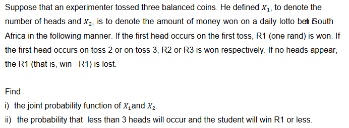 Suppose that an experimenter tossed three balanced coins. He defined X₁, to denote the
number of heads and X₂, is to denote the amount of money won on a daily lotto bet iSouth
Africa in the following manner. If the first head occurs on the first toss, R1 (one rand) is won. If
the first head occurs on toss 2 or on toss 3, R2 or R3 is won respectively. If no heads appear,
the R1 (that is, win -R1) is lost.
Find
i) the joint probability function of X₁ and X2.
ii) the probability that less than 3 heads will occur and the student will win R1 or less.