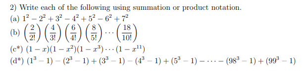 2) Write each of the following using summation or product notation.
(a) 12 – 2° + 3? –- 4² + 5² – 6² + 7²
()
2
18
...
2!
3!
10!
(c*) (1 – x)(1 – x²)(1 – x³) ... (1 – r")
(d*) (1³ – 1) – (2³ – 1) + (3³ – 1) – (4° – 1) + (5³ – 1) – ...- (98° – 1) + (99* – 1)
