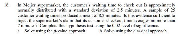 In Meijer supermarket, the customer's waiting time to check out is approximately
normally distributed with a standard deviation of 2.5 minutes. A sample of 25
customer waiting times produced a mean of 8.2 minutes. Is this evidence sufficient to
reject the supermarket's claim that its customer checkout time averages no more than
7 minutes? Complete this hypothesis test using the 0.02 level of significance.
a. Solve using the p-value approach.
16.
b. Solve using the classical approach
