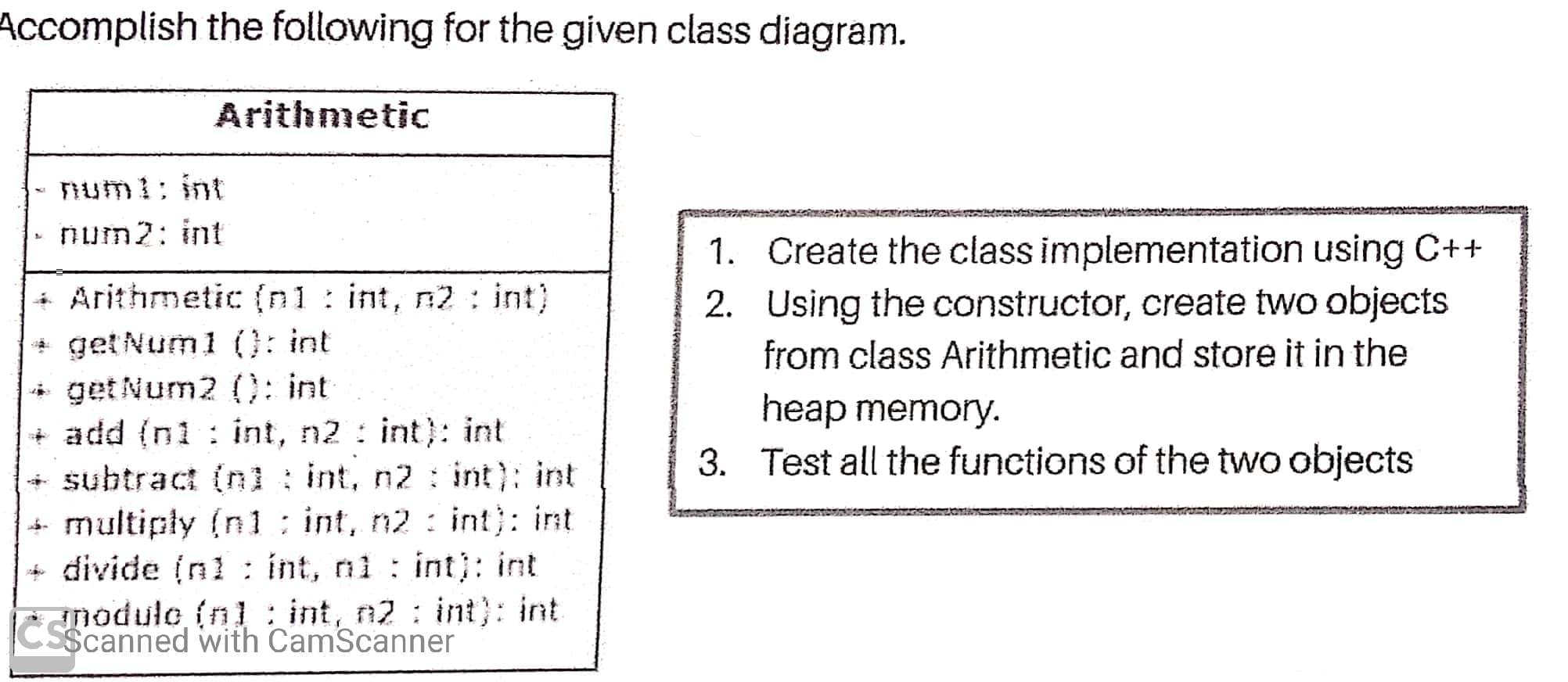 Accomplish the following for the given class diagram.
Arithmetic
num1; int
num2: int
1. Create the class implementation using C++
2. Using the constructor, create two objects
from class Arithmetic and store it in the
Arithmetic (n1 : int, n2: int)
+ get Num1 (0: int
* get Num2 0: int
+ add (n1 : int, n2 : int): int
+ subtract (nl: int, n2 : int): int
+ multiply (n 1: int, n2 : int): int
divide (nl : int, ni int): int
nodule (n1 : int, n2 : int): int
$canned with CamScanner
heap memory.
3. Test all the functions of the two objects
