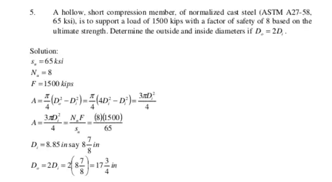 A hollow, short compression member, of normalized cast steel (ASTM A27-58,
65 ksi), is to support a load of 1500 kips with a factor of safety of 8 based on the
ultimate strength. Determine the outside and inside diameters if D, = 2D,.
5.
Solution:
s, =65ksi
N = 8
F =1500 kips
3D _N,F
A=
(8)(1500)
65
D, = 8.85 in say 8in
D. =2D, = 2 8- |=172 in
