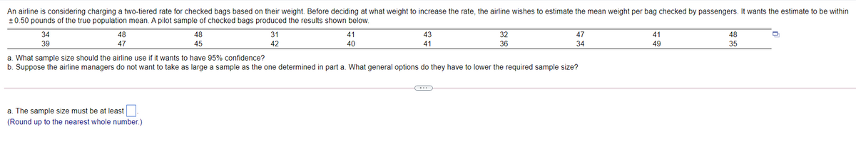 An airline is considering charging a two-tiered rate for checked bags based on their weight. Before deciding at what weight to increase the rate, the airline wishes to estimate the mean weight per bag checked by passengers. It wants the estimate to be within
+0.50 pounds of the true population mean. A pilot sample of checked bags produced the results shown below.
34
48
48
31
41
43
32
47
41
48
39
47
45
42
40
41
36
34
49
35
a. What sample size should the airline use if it wants to have 95% confidence?
b. Suppose the airline managers do not want to take as large a sample as the one determined in part a. What general options do they have to lower the required sample size?
a. The sample size must be at least
(Round up to the nearest whole number.)
