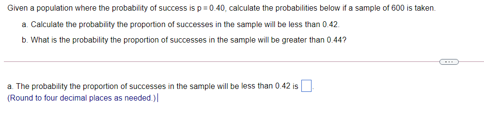 Given a population where the probability of success is p = 0.40, calculate the probabilities below if a sample of 600 is taken.
a. Calculate the probability the proportion of successes in the sample will be less than 0.42.
b. What is the probability the proportion of successes in the sample will be greater than 0.44?
(-..
a. The probability the proportion of successes in the sample will be less than 0.42 is
(Round to four decimal places as needed.)
