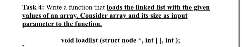 Task 4: Write a function that loads the linked list with the given
values of an array. Consider array and its size as input
parameter to the function.
void loadlist (struct node *, int [ ], int );
