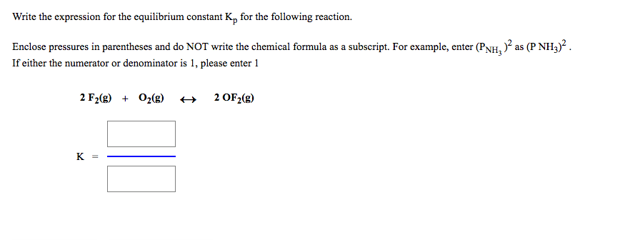 Write the expression for the equilibrium constant K, for the following reaction.
Enclose pressures in parentheses and do NOT write the chemical formula as a subscript. For example, enter (PNH, )? as (P NH3)?.
If either the numerator or denominator is 1, please enter 1
2 F2(g) + 02(g)
2 OF2(g)
K =
