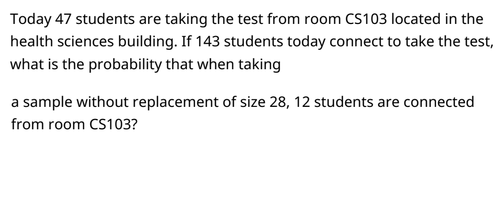 Today 47 students are taking the test from room CS103 located in the
health sciences building. If 143 students today connect to take the test,
what is the probability that when taking
a sample without replacement of size 28, 12 students are connected
from room CS103?
