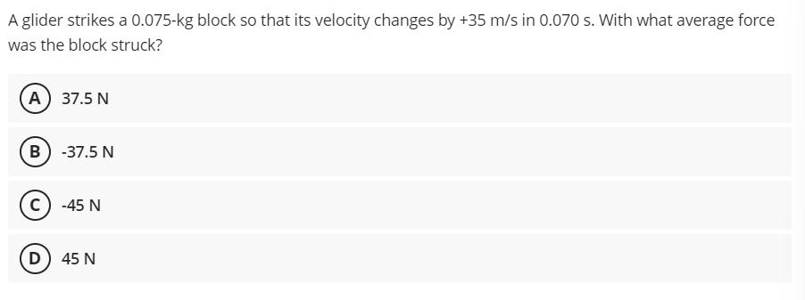 A glider strikes a 0.075-kg block so that its velocity changes by +35 m/s in 0.070 s. With what average force
was the block struck?
(A) 37.5 N
B) -37.5 N
-45 N
D) 45 N
