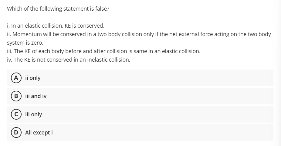 Which of the following statement is false?
i. In an elastic collision, KE is conserved.
ii. Momentum will be conserved in a two body collision only if the net external force acting on the two body
system is zero.
i. The KE of each body before and after collision is same in an elastic collision.
iv. The KE is not conserved in an inelastic collision,
A) ii only
(B) iii and iv
c) iii only
D) All except i
