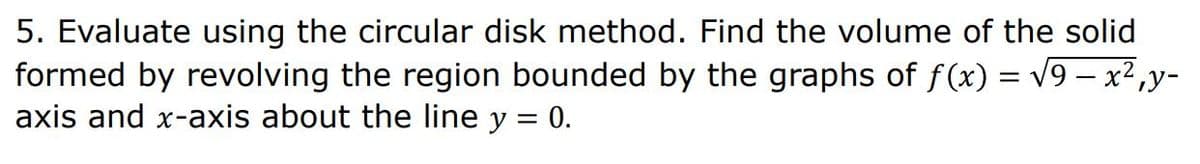 5. Evaluate using the circular disk method. Find the volume of the solid
formed by revolving the region bounded by the graphs of f(x) = √9 — x²,y-
axis and x-axis about the line y = 0.