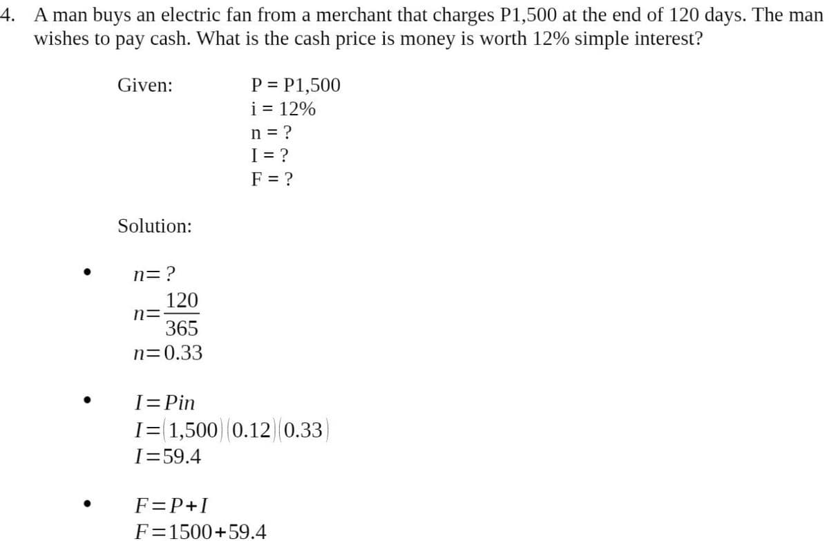 4. A man buys an electric fan from a merchant that charges P1,500 at the end of 120 days. The man
wishes to pay cash. What is the cash price is money is worth 12% simple interest?
Given:
P = P1,500
i = 12%
n = ?
I= ?
F = ?
Solution:
n=?
120
n=
365
n=0.33
I=Pin
I= 1,500) 0.12 0.33
I=59.4
F=P+I
F=1500+59.4
